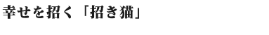幸せを招く「招き猫」